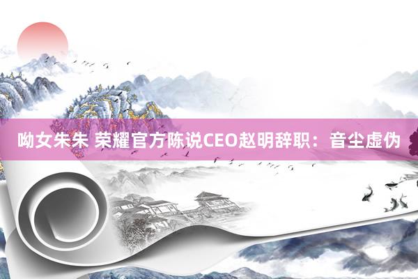 呦女朱朱 荣耀官方陈说CEO赵明辞职：音尘虚伪