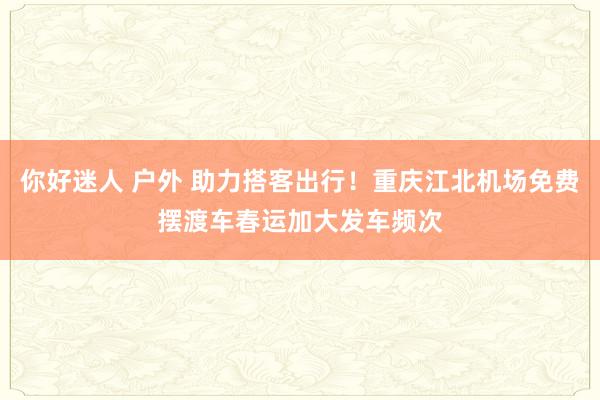 你好迷人 户外 助力搭客出行！重庆江北机场免费摆渡车春运加大发车频次