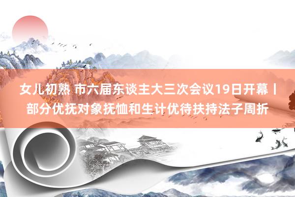 女儿初熟 市六届东谈主大三次会议19日开幕丨部分优抚对象抚恤和生计优待扶持法子周折