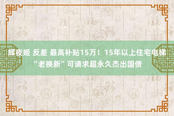 辉夜姬 反差 最高补贴15万！15年以上住宅电梯“老换新”可请求超永久杰出国债