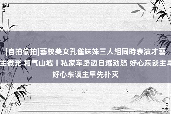 [自拍偷拍]藝校美女孔雀妹妹三人組同時表演才藝 凡东谈主微光 和气山城丨私家车路边自燃动怒 好心东谈主早先扑灭