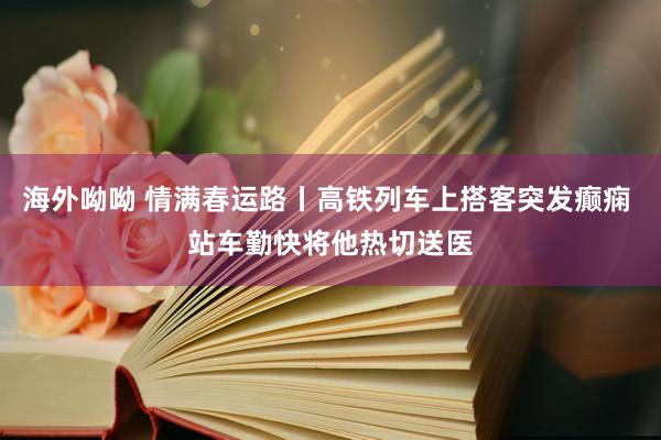 海外呦呦 情满春运路丨高铁列车上搭客突发癫痫 站车勤快将他热切送医