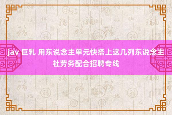 jav 巨乳 用东说念主单元快搭上这几列东说念主社劳务配合招聘专线