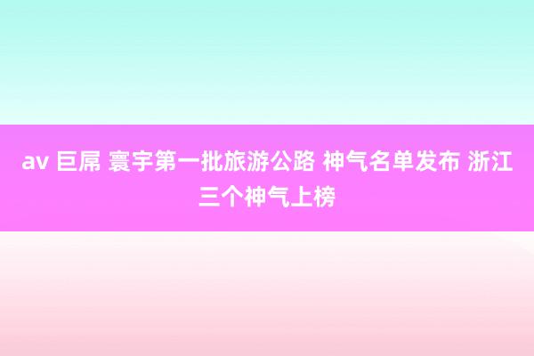 av 巨屌 寰宇第一批旅游公路 神气名单发布 浙江三个神气上榜
