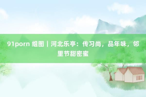 91porn 组图｜河北乐亭：传习尚，品年味，邻里节甜密蜜