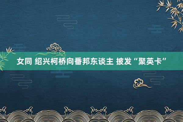 女同 绍兴柯桥向番邦东谈主 披发“聚英卡”