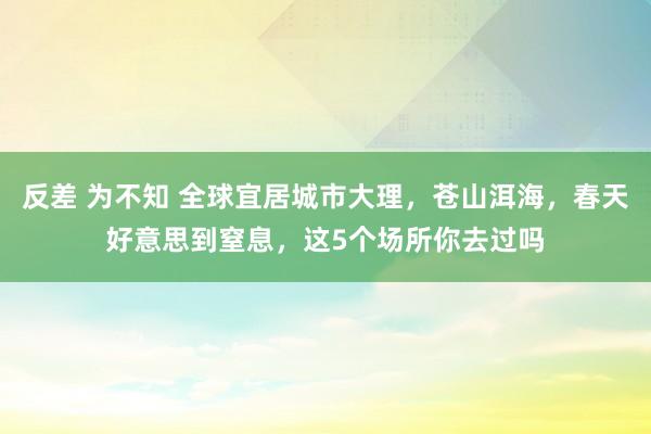 反差 为不知 全球宜居城市大理，苍山洱海，春天好意思到窒息，这5个场所你去过吗