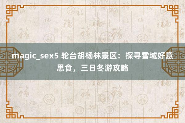 magic_sex5 轮台胡杨林景区：探寻雪域好意思食，三日冬游攻略