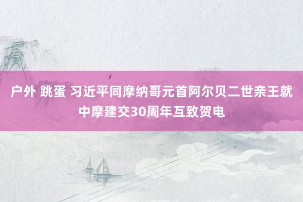 户外 跳蛋 习近平同摩纳哥元首阿尔贝二世亲王就中摩建交30周年互致贺电