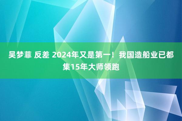 吴梦菲 反差 2024年又是第一！我国造船业已都集15年大师领跑