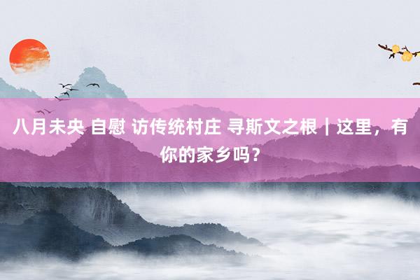 八月未央 自慰 访传统村庄 寻斯文之根｜这里，有你的家乡吗？