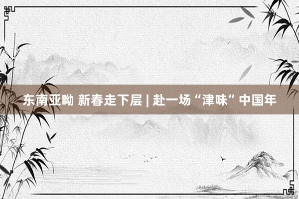 东南亚呦 新春走下层 | 赴一场“津味”中国年