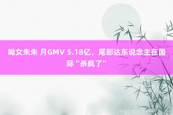 呦女朱朱 月GMV 5.18亿，尾部达东说念主在国际“杀疯了”