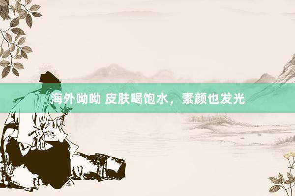 海外呦呦 皮肤喝饱水，素颜也发光