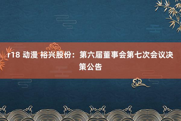 r18 动漫 裕兴股份：第六届董事会第七次会议决策公告