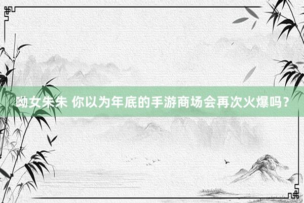 呦女朱朱 你以为年底的手游商场会再次火爆吗？
