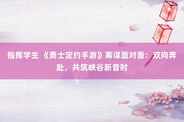指挥学生 《勇士定约手游》筹谋面对面：双向奔赴，共筑峡谷新昔时