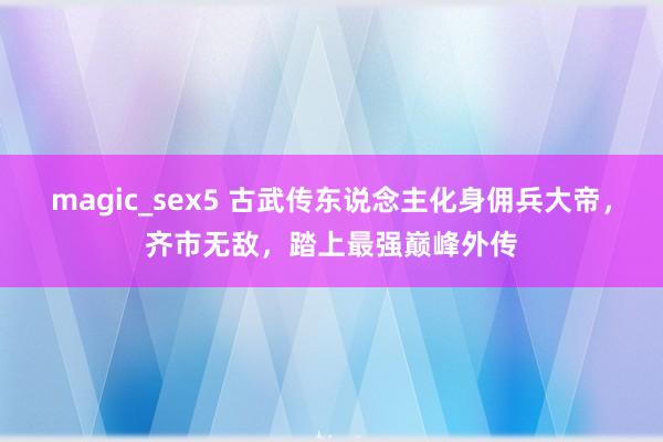 magic_sex5 古武传东说念主化身佣兵大帝，齐市无敌，踏上最强巅峰外传