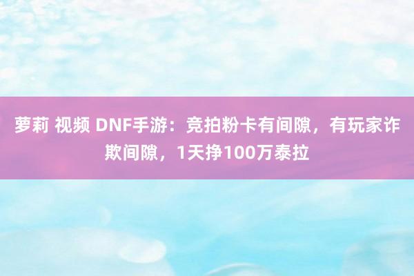 萝莉 视频 DNF手游：竞拍粉卡有间隙，有玩家诈欺间隙，1天挣100万泰拉