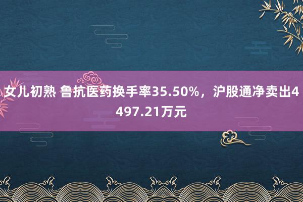 女儿初熟 鲁抗医药换手率35.50%，沪股通净卖出4497.21万元