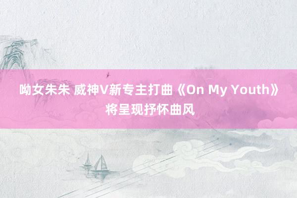呦女朱朱 威神V新专主打曲《On My Youth》 将呈现抒怀曲风