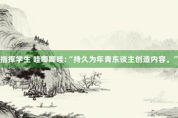 指挥学生 哇唧唧哇:“持久为年青东谈主创造内容。”