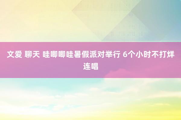 文爱 聊天 哇唧唧哇暑假派对举行 6个小时不打烊连唱