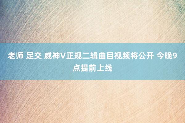 老师 足交 威神V正规二辑曲目视频将公开 今晚9点提前上线