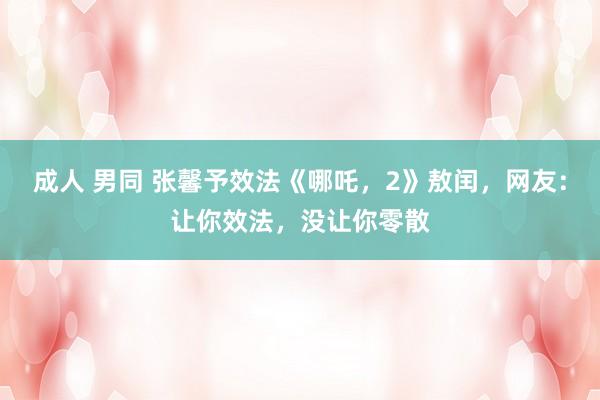 成人 男同 张馨予效法《哪吒，2》敖闰，网友：让你效法，没让你零散