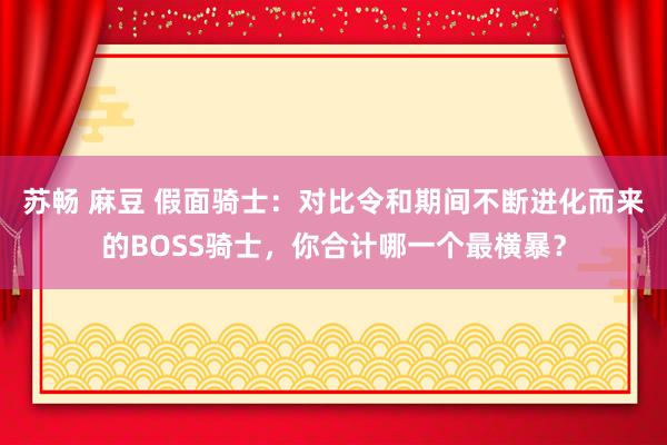 苏畅 麻豆 假面骑士：对比令和期间不断进化而来的BOSS骑士，你合计哪一个最横暴？