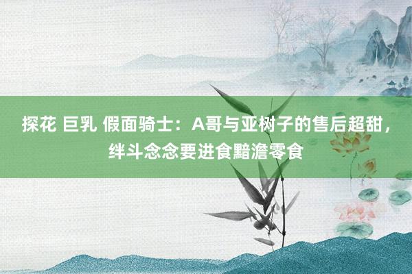 探花 巨乳 假面骑士：A哥与亚树子的售后超甜，绊斗念念要进食黯澹零食
