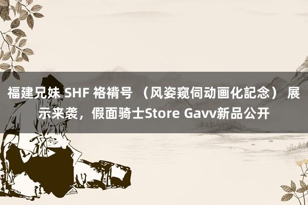 福建兄妹 SHF 袼褙号 （风姿窥伺动画化記念） 展示来袭，假面骑士Store Gavv新品公开