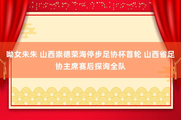 呦女朱朱 山西崇德荣海停步足协杯首轮 山西省足协主席赛后探询全队