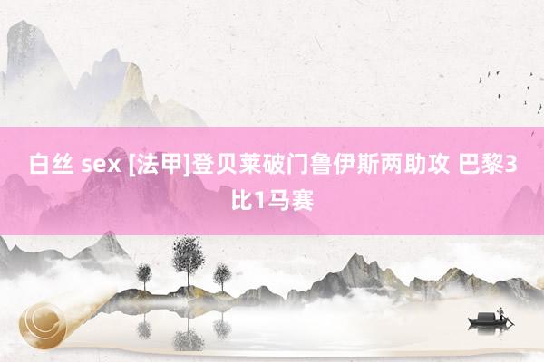 白丝 sex [法甲]登贝莱破门鲁伊斯两助攻 巴黎3比1马赛