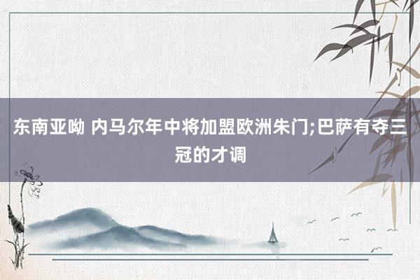 东南亚呦 内马尔年中将加盟欧洲朱门;巴萨有夺三冠的才调