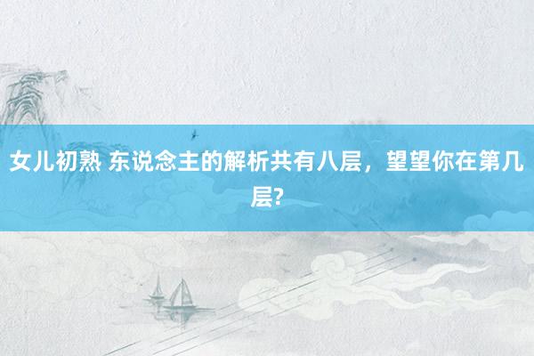 女儿初熟 东说念主的解析共有八层，望望你在第几层?
