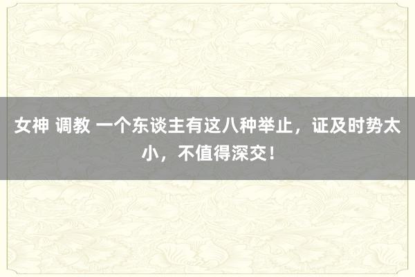 女神 调教 一个东谈主有这八种举止，证及时势太小，不值得深交！