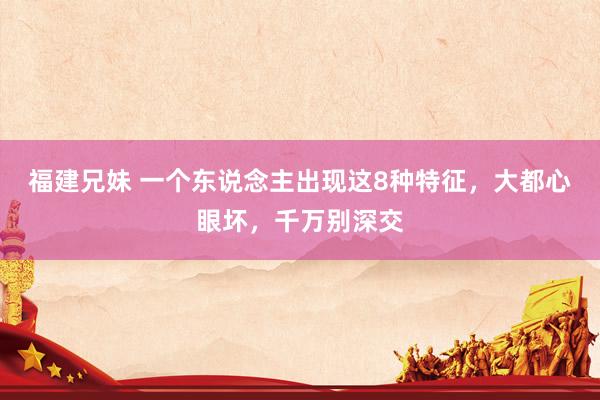 福建兄妹 一个东说念主出现这8种特征，大都心眼坏，千万别深交