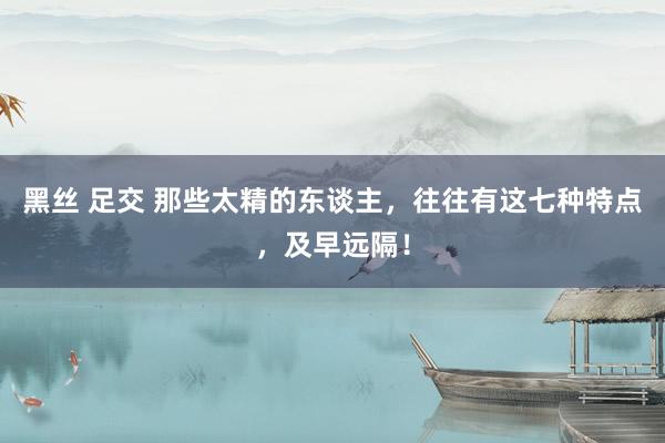 黑丝 足交 那些太精的东谈主，往往有这七种特点，及早远隔！