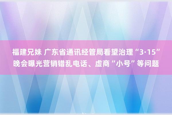 福建兄妹 广东省通讯经管局看望治理“3·15”晚会曝光营销错乱电话、虚商“小号”等问题