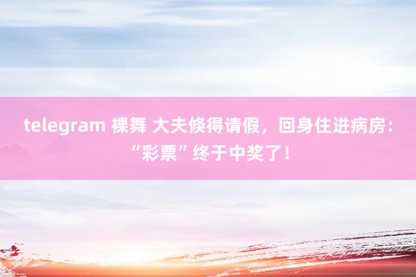 telegram 裸舞 大夫倏得请假，回身住进病房：“彩票”终于中奖了！