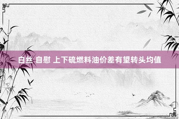 白丝 自慰 上下硫燃料油价差有望转头均值