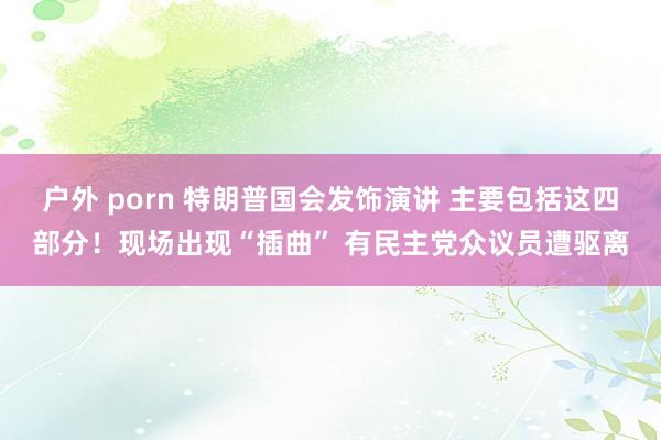 户外 porn 特朗普国会发饰演讲 主要包括这四部分！现场出现“插曲” 有民主党众议员遭驱离