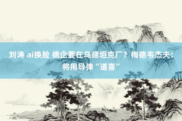 刘涛 ai换脸 德企要在乌建坦克厂？梅德韦杰夫：将用导弹“道喜”