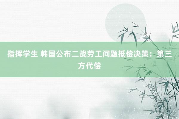 指挥学生 韩国公布二战劳工问题抵偿决策：第三方代偿
