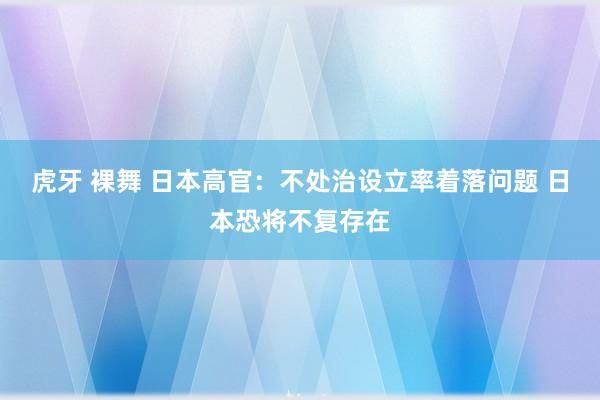 虎牙 裸舞 日本高官：不处治设立率着落问题 日本恐将不复存在