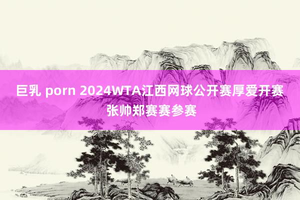 巨乳 porn 2024WTA江西网球公开赛厚爱开赛 张帅郑赛赛参赛