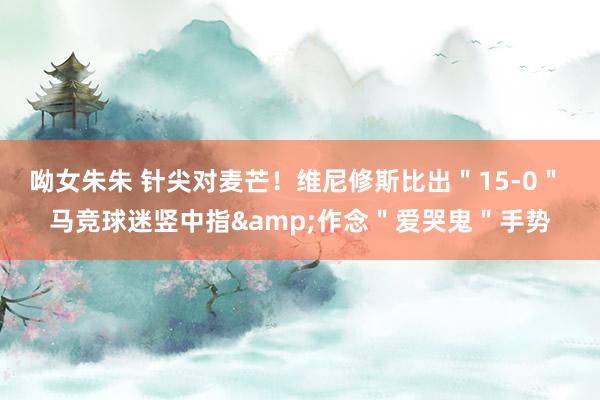 呦女朱朱 针尖对麦芒！维尼修斯比出＂15-0＂ 马竞球迷竖中指&作念＂爱哭鬼＂手势