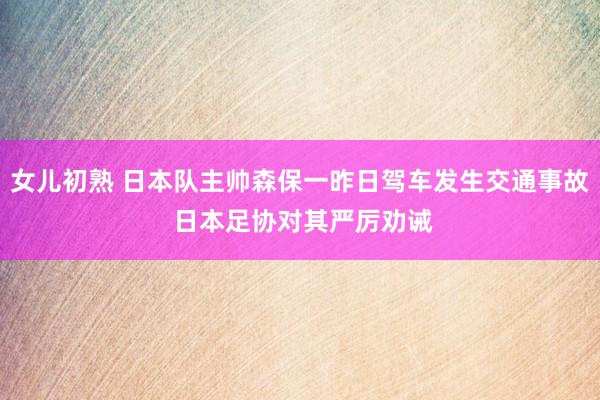 女儿初熟 日本队主帅森保一昨日驾车发生交通事故 日本足协对其严厉劝诫