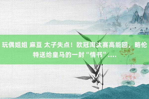 玩偶姐姐 麻豆 太子失点！欧冠淘汰赛高能回，略伦特送给皇马的一封“情书”....
